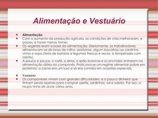 Alimentação e Vestuário Alimentação   Com o aumento da produção agrícola, as condições de vida melhoraram, e passou a haver menos fomes.  Os vegetais eram a base da alimentação. Diariamente, os trabalhadores alimentavam-se de broa de milho, azeitonas, algum bacalhau ou sardinha, vinho e sopa (feita de batatas e legumes frescos e secos, e temperada com azeite).  A pouco e pouco, o café, o arroz, o «pão branco» e os enchidos entraram na alimentação diária do camponês. Praticava-se um regime alimentar pobre em proteínas: a carne era um luxo e só era comida em ocasiões especiais.  Vestuário   Os camponeses viviam com grandes dificuldades, e o pouco dinheiro que tinham servia apenas para comprar azeite, sardinhas, sal e sabão. Por isso, a roupa tinha de durar vários anos.  