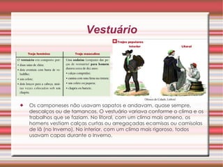 Vestuário Os camponeses não usavam sapatos e andavam, quase sempre, descalços ou de tamancos. O vestuário variava conforme o clima e os trabalhos que se faziam. No litoral, com um clima mais ameno, os homens vestiam calças curtas ou arregaçadas ecamisas ou camisolas de lã (no Inverno). No interior, com um clima mais rigoroso, todos usavam capas durante o Inverno.  