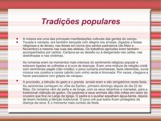 Tradições populares A música era uma das principais manifestações culturais das gentes do campo.  Tocada e cantada, era também dançada com alegria nos arraiais, (ligados a festas religiosas e às feiras), nas festas em honra dos santos padroeiros (de Maio a Novembro) e mesmo nas ruas das aldeias. Os trabalhos agrícolas eram também acompanhados por cantos. Cantava-se ao desafio ou à desgarrada nas ceifas, nas desfolhadas e nas vindimas.  As romarias eram os momentos mais intensos do sentimento religioso popular e estavam ligadas às colheitas e à cura de doenças. Eram uma mistura de religião cristã com cerimónias pagãs (não cristãs): o povo cumpria promessas, fazia oferendas, ouvia música nos coretos e comia cabrito com vinho verde e limonada. Por vezes, chegava a haver pancadaria com golpes de varapau.  A procissão, a bênção do gado e o grande   arraial eram e são obrigatórios nesta festa. As cerimónias começam no «Dia da Santa», primeiro domingo depois do dia 22 de Maio. Os romeiros vêm de perto e de longe, com os seus rebanhos e manadas, para a tradicional «bênção do gado». Os pastores e seus animais dão três voltas em redor do cruzeiro que fica no Largo da Igreja. O padre e o auxiliar espalham água-benta, depois de terem recitado a bênção tradicional. O povo crê que todos ficam protegidos da doença da raiva. É o momento mais curioso da festa.  