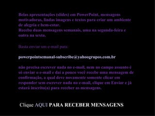 Belas apresentações (slides) em PowerPoint, mensagens motivadoras, lindas imagens e textos para criar um ambiente de alegria e bem-estar. Receba duas mensagens semanais, uma na segunda-feira e outra na sexta. Basta enviar um e-mail para:  [email_address]   não precisa escrever nada no e-mail, nem no campo assunto é só enviar o e-mail e daí a pouco você recebe uma mensagem de confirmação, a qual deve novamente somente clicar em responder sem escrever nada no e-mail, clique em Enviar e já estará inscrito(a) para receber as mensagens.  Clique  AQUI   PARA RECEBER MENSAGENS ========================= 