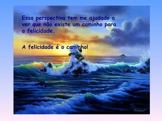 Essa perspectiva tem me ajudado a ver que não existe um caminho para a felicidade. A felicidade é o caminho! 