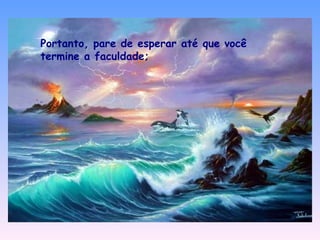 Portanto, pare de esperar até que você termine a faculdade; 