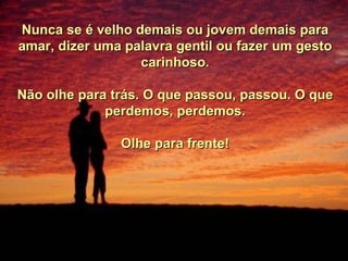 Nunca se é velho demais ou jovem demais para amar, dizer uma palavra gentil ou fazer um gesto carinhoso. Não olhe para trás. O que passou, passou. O que perdemos, perdemos. Olhe para frente! 