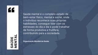 Saúde mental é o completo estado de
bem-estar físico, mental e social, onde
o indivíduo reconhece suas próprias
habilidades, consegue lidar com os
estresses do dia a dia e pode trabalhar
de forma produtiva e frutífera,
contribuindo para a sociedade.
Organização Mundial da Saúde
SAÚDE
MENTAL
 