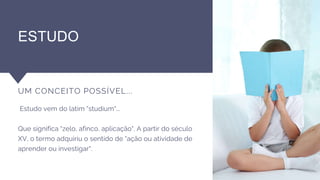ESTUDO
UM CONCEITO POSSÍVEL...
Estudo vem do latim "studium"...
Que significa "zelo, afinco, aplicação". A partir do século
XV, o termo adquiriu o sentido de "ação ou atividade de
aprender ou investigar".
 