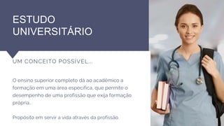 ESTUDO
UNIVERSITÁRIO
UM CONCEITO POSSÍVEL...
O ensino superior completo dá ao acadêmico a
formação em uma área específica, que permite o
desempenho de uma profissão que exija formação
própria..
Propósito em servir a vida através da profissão.
 