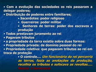 Com a evolução das sociedades os reis passaram a delegar poderes; Distribuição de poderes entre familiares; Sacerdotes: poder religioso Guerreiros: poder militar Senhores de terras: poder dos escravos e produção Todos prestavam juramento ao rei Pagavam tributos a propriedade da terra existia sobre duas formas: Propriedade privada: de domínio pessoal do rei Propriedade coletiva: que pagavam tributos ao rei em troca de proteção O controle....  Um funcionário do rei percorria as terras, fazia as anotações da produção, recolhia os tributos e sufocava as revoltas.....  Nascia  a burocracia 