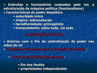 Exércitos e funcionários custeados pelo rei; a estruturação da máquina política (funcionalismo) Características do poder despótico: autoridade única mágica: sobrenaturais hereditariedade: primogênito transcendente: sabia tudo, via tudo A INVENÇÃO POLÍTICA Ocorreu com o fim da centralização do poder nas mãos do rei 3   aspectos relevantes para a invenção da política : A forma da propriedade da terra : fim dos feudos propriedades independentes 