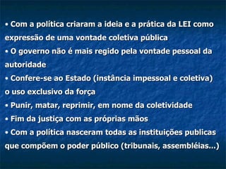 Com a política criaram a ideia e a prática da LEI como expressão de uma vontade coletiva pública O governo não é mais regido pela vontade pessoal da autoridade Confere-se ao Estado (instância impessoal e coletiva) o uso exclusivo da força Punir, matar, reprimir, em nome da coletividade Fim da justiça com as próprias mãos Com a política nasceram todas as instituições publicas que compõem o poder público (tribunais, assembléias...) 
