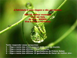 A felicidade é uma viagem e não um destino.A felicidade é uma viagem e não um destino.
Não há melhor momentoNão há melhor momento
para ser felizpara ser feliz
do que... AGORA!do que... AGORA!
Viva e curta o momento.Viva e curta o momento.
Tente responder essas perguntas:Tente responder essas perguntas:
1 –1 – Diga o nome das cinco pessoas mais ricas do mundo.Diga o nome das cinco pessoas mais ricas do mundo.
2 –2 – Diga o nome das últimas 5 Miss-UniversoDiga o nome das últimas 5 Miss-Universo..
3 –3 – Diga o nome dos últimos 10 ganhadores do Prêmio Nobel.Diga o nome dos últimos 10 ganhadores do Prêmio Nobel.
4 –4 – Diga o nome dos últimos 10 ganhadores do Oscar de melhor ator.Diga o nome dos últimos 10 ganhadores do Oscar de melhor ator.
 