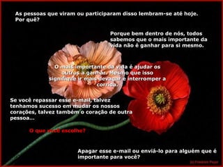 As pessoas que viram ou participaram disso lembram-se até hoje.As pessoas que viram ou participaram disso lembram-se até hoje.
Por quê?Por quê?
Porque bem dentro de nós, todosPorque bem dentro de nós, todos
sabemos que o mais importante dasabemos que o mais importante da
vida não é ganhar para si mesmo.vida não é ganhar para si mesmo.
O mais importante da vida é ajudar osO mais importante da vida é ajudar os
outros a ganhar. Mesmo que issooutros a ganhar. Mesmo que isso
signifique ir mais devagar e interromper asignifique ir mais devagar e interromper a
corrida.corrida.
Se você repassar esse e-mail, talvezSe você repassar esse e-mail, talvez
tenhamos sucesso em mudar os nossostenhamos sucesso em mudar os nossos
corações, talvez também o coração de outracorações, talvez também o coração de outra
pessoa…pessoa…
O que você escolhe?O que você escolhe?
Apagar esse e-mail ou enviá-lo para alguém que éApagar esse e-mail ou enviá-lo para alguém que é
importante para você?importante para você?
 