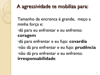 A agressividade te mobiliza para: Tamanho da encrenca é grande,  meço a minha força e:  dá para eu enfrentar e eu enfrento:  coragem dá para enfrentar e eu fujo:  covardia não dá pra enfrentar e eu fujo:  prudência não dá pra enfrentar e eu enfrento:  irresponsabilidade 