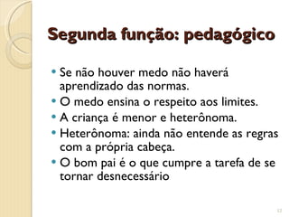 Segunda função: pedagógico Se não houver medo não haverá aprendizado das normas. O medo ensina o respeito aos limites. A criança é menor e heterônoma. Heterônoma: ainda não entende as regras com a própria cabeça. O bom pai é o que cumpre a tarefa de se tornar desnecessário 