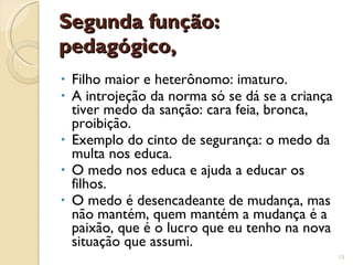 Segunda função: pedagógico,  Filho maior e heterônomo: imaturo. A introjeção da norma só se dá se a criança tiver medo da sanção: cara feia, bronca, proibição. Exemplo do cinto de segurança: o medo da multa nos educa. O medo nos educa e ajuda a educar os filhos. O medo é desencadeante de mudança, mas não mantém, quem mantém a mudança é a paixão, que é o lucro que eu tenho na nova situação que assumi. 