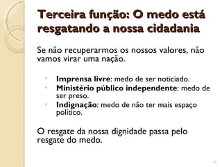 Terceira função: O medo está resgatando a nossa cidadania Se não recuperarmos os nossos valores, não vamos virar uma nação. Imprensa livre : medo de ser noticiado. Ministério público independente : medo de ser preso. Indignação : medo de não ter mais espaço político. O resgate da nossa dignidade passa pelo resgate do medo. 