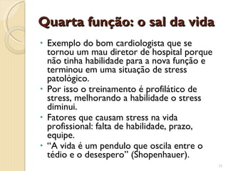 Quarta função: o sal da vida Exemplo do bom cardiologista que se tornou um mau diretor de hospital porque não tinha habilidade para a nova função e terminou em uma situação de stress patológico. Por isso o treinamento é profilático de stress, melhorando a habilidade o stress diminui. Fatores que causam stress na vida profissional: falta de habilidade, prazo, equipe. “ A vida é um pendulo que oscila entre o tédio e o desespero” (Shopenhauer). 