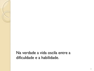 Na verdade a vida oscila entre a dificuldade e a habilidade. 