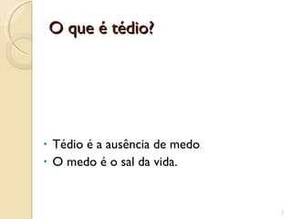 O que é tédio? Tédio é a ausência de medo O medo é o sal da vida. 