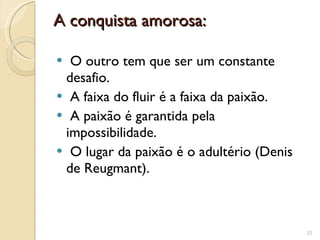 A conquista amorosa:   O outro tem que ser um constante desafio.   A faixa do fluir é a faixa da paixão.   A paixão é garantida pela impossibilidade.   O lugar da paixão é o adultério (Denis  de Reugmant). 
