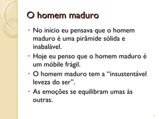 O homem maduro No início eu pensava que o homem maduro é uma pirâmide sólida e inabalável. Hoje eu penso que o homem maduro é um móbile frágil. O homem maduro tem a “insustentável leveza do ser”. As emoções se equilibram umas às outras. 