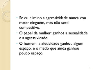 Se eu elimino a agressividade nunca vou matar ninguém, mas não serei competitivo. O papel da mulher: ganhos a sexualidade e a agressividade. O homem: a afetividade ganhou algum espaço, e o medo que ainda ganhou pouco espaço. 