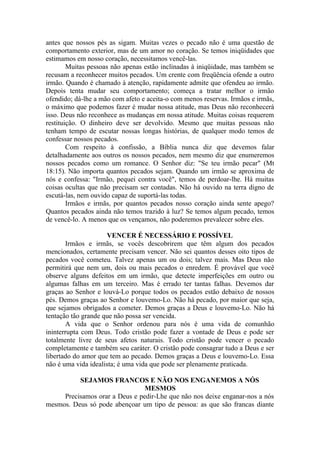 antes que nossos pés as sigam. Muitas vezes o pecado não é uma questão de
comportamento exterior, mas de um amor no coração. Se temos iniqüidades que
estimamos em nosso coração, necessitamos vencê-las.
Muitas pessoas não apenas estão inclinadas à iniqüidade, mas também se
recusam a reconhecer muitos pecados. Um crente com freqüência ofende a outro
irmão. Quando é chamado à atenção, rapidamente admite que ofendeu ao irmão.
Depois tenta mudar seu comportamento; começa a tratar melhor o irmão
ofendido; dá-lhe a mão com afeto e aceita-o com menos reservas. Irmãos e irmãs,
o máximo que podemos fazer é mudar nossa atitude, mas Deus não reconhecerá
isso. Deus não reconhece as mudanças em nossa atitude. Muitas coisas requerem
restituição. O dinheiro deve ser devolvido. Mesmo que muitas pessoas não
tenham tempo de escutar nossas longas histórias, de qualquer modo temos de
confessar nossos pecados.
Com respeito à confissão, a Bíblia nunca diz que devemos falar
detalhadamente aos outros os nossos pecados, nem mesmo diz que enumeremos
nossos pecados como um romance. O Senhor diz: "Se teu irmão pecar" (Mt
18:15). Não importa quantos pecados sejam. Quando um irmão se aproxima de
nós e confessa: "Irmão, pequei contra você", temos de perdoar-lhe. Há muitas
coisas ocultas que não precisam ser contadas. Não há ouvido na terra digno de
escutá-las, nem ouvido capaz de suportá-las todas.
Irmãos e irmãs, por quantos pecados nosso coração ainda sente apego?
Quantos pecados ainda não temos trazido à luz? Se temos algum pecado, temos
de vencê-lo. A menos que os vençamos, não poderemos prevalecer sobre eles.
VENCER É NECESSÁRIO E POSSÍVEL
Irmãos e irmãs, se vocês descobrirem que têm algum dos pecados
mencionados, certamente precisam vencer. Não sei quantos desses oito tipos de
pecados você cometeu. Talvez apenas um ou dois; talvez mais. Mas Deus não
permitirá que nem um, dois ou mais pecados o enredem. É provável que você
observe alguns defeitos em um irmão, que detecte imperfeições em outro ou
algumas falhas em um terceiro. Mas é errado ter tantas falhas. Devemos dar
graças ao Senhor e louvá-Lo porque todos os pecados estão debaixo de nossos
pés. Demos graças ao Senhor e louvemo-Lo. Não há pecado, por maior que seja,
que sejamos obrigados a cometer. Demos graças a Deus e louvemo-Lo. Não há
tentação tão grande que não possa ser vencida.
A vida que o Senhor ordenou para nós é uma vida de comunhão
ininterrupta com Deus. Todo cristão pode fazer a vontade de Deus e pode ser
totalmente livre de seus afetos naturais. Todo cristão pode vencer o pecado
completamente e também seu caráter. O cristão pode consagrar tudo a Deus e ser
libertado do amor que tem ao pecado. Demos graças a Deus e louvemo-Lo. Essa
não é uma vida idealista; é uma vida que pode ser plenamente praticada.
SEJAMOS FRANCOS E NÃO NOS ENGANEMOS A NÓS
MESMOS
Precisamos orar a Deus e pedir-Lhe que não nos deixe enganar-nos a nós
mesmos. Deus só pode abençoar um tipo de pessoa: as que são francas diante
 
