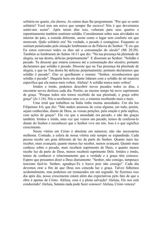 solitária no quarto, ela chorou. As outras duas lhe perguntaram: "Por que se sente
solitária? Você tem um noivo que sempre lhe escreve! Nós é que deveríamos
sentir-nos assim". Após terem dito isso, voltaram para seus quartos e
repentinamente também sentiram solidão. Consideraram sobre suas atividades no
interior do país, a comida diferente, assim como o lugar sem conforto em que
moravam. Quão solitário era! Na verdade, o pecado é contagioso. Enquanto se
sentiam penalizadas pela situação lembraram-se da Palavra do Senhor: "E eis que
Eu estou convosco todos os dias até a consumação do século" (Mt 28:20).
Também se lembraram do Salmo 16:11 que diz: "Na tua presença há plenitude de
alegria, na tua destra, delícias perpetuamente". E disseram ao Senhor: "Solidão é
pecado. Tu disseste que estaria conosco até a consumação dos séculos; portanto
declaramos que solidão é pecado. Disseste que na Tua presença há plenitude de
alegria, e que na Tua destra há delícias perpetuamente; portanto declaramos que
solidão é pecado". Elas se ajoelharam e oraram: "Senhor, reconhecemos que
solidão é pecado". Daquela hora em diante lidaram com a solidão de tal maneira
específica que ela nunca mais voltou. Aleluia! A solidão nunca mais voltou!
Irmãos e irmãs, podemos descobrir novos pecados todos os dias, e
encontrar novos deslizes cada dia. Porém, ao mesmo tempo há novo suprimento
de graça. "Porque todos nós temos recebido da sua plenitude, e graça sobre
graça" (Jo 1:16). Nós a recebemos uma vez, e estamos recebendo mais e mais.
Uma irmã que trabalhou na Índia tinha muitas ansiedades. Um dia leu
Filipenses 4:6, que diz: "Não andeis ansiosos de coisa alguma; em tudo, porém,
sejam conhecidas, diante de Deus, as vossas petições, pela oração e pela súplica,
com ações de graças". Ela viu que a ansiedade era pecado, e não dar graças
também. Irmãos e irmãs, uma vez que vemos um pecado, temos de confessá-lo
diante do Senhor e reconhecer que o Senhor vive em nós. Isso é o que significa
crescimento.
Nossa vitória em Cristo é absoluta em natureza; não são necessárias
melhoras. Contudo, a esfera de nossa vitória está sempre se expandindo. Cada
pessoa recebe um grau diferente de luz da parte do Senhor. Quanto mais luz
receber, mais avançará; quanto menos luz receber, menos avançará. Quanto mais
conhece sobre o pecado, mais receberá suprimento de Deus, e quanto menos
recebe luz da parte de Deus, menos receberá suprimento Dele. Irmãos e irmãs,
temos de conhecer o relacionamento que a verdade e a graça têm conosco.
Espero que possamos dizer a Deus diariamente: "Senhor, não consigo, tampouco
tenciono fazê-lo. Senhor, agradeço-Te e louvo pois não consigo". Cada dia
devemos orar a fim de que Deus nos conceda luz e graça. Talvez falhemos
acidentalmente, mas podemos ser restaurados em um segundo. Se fizermos isso
dia após dia, nosso crescimento estará além das expectativas pelo fato de que a
obra é apenas de Cristo. Aleluia, essa é a plena salvação! Aleluia, Ele nos está
conduzindo! Aleluia, Satanás nada pode fazer conosco! Aleluia, Cristo venceu!
 