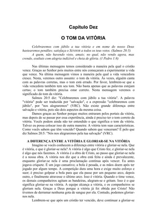 Capítulo Dez
O TOM DA VITÓRIA
Celebraremos com júbilo a tua vitória e em nome do nosso Deus
hastearemos pendões; satisfaça o SENHOR a todos os teus votos. (Salmos 20:5)
A quem, não havendo visto, amais; no qual, não vendo agora, mas
crendo, exultais com alegria indizível e cheia de glória. (1 Pedro 1:8)
Nas últimas mensagens temos considerado a maneira pela qual o cristão
vence. Graças ao Senhor pois muitos entre nós começaram a experimentar a vida
que vence. Na última mensagem vimos a maneira pela qual a vida vencedora
cresce. Nesta, veremos outro assunto: o tom da vitória. Às vezes, alguém canta
com as palavras corretas, mas o tom está errado. Por favor, lembrem-se que a
vida vencedora também tem seu tom. Não basta apenas que as palavras estejam
certas; o tom também precisa estar correto. Nesta mensagem veremos o
significado do tom da vitória.
Salmos 20:5 diz: "Celebraremos com júbilo a tua vitória". A palavra
"vitória" pode ser traduzida por "salvação", e a expressão "celebraremos com
júbilo", por "nos alegraremos" (VRC). Não existe grande diferença entre
salvação e vitória, pois são dois aspectos da mesma coisa.
Damos graças ao Senhor porque muitos entraram pelos portais da vitória,
mas depois de se passar por essa experiência, ainda é preciso ter o tom correto da
vitória. Vocês podem ainda não ter entendido o que significa o tom da vitória.
Talvez eu possa colocar isso de outra maneira: A vitória tem suas características.
Como vocês sabem que têm vencido? Quando sabem que venceram? É pelo que
diz Salmos 20:5: "Nós nos alegraremos pela tua salvação" (VRC).
A DIFERENÇA ENTRE A VITÓRIA E GLORIAR-SE NA VITÓRIA
Imagino se vocês conhecem a diferença entre vitória e gloriar-se nela. Que
é vitória, e que é gloriar-se nela? A vitória é algo que Cristo fez, e gloriar-se nela
é algo que nós fazemos. A vitória é a obra de Cristo, ao passo que gloriar-se nela
é a nossa obra. A vitória nos diz que a obra está feita e ainda é prevalecente,
enquanto gloriar-se nela é uma proclamação contínua após vencer. Eu antes
jogava críquete. É um jogo cansativo; a bola é pesada, e as mãos doem após ter
jogado por algum tempo. A competição dura uma hora e exige muito esforço e
suor; é preciso golpear a bola para que ela passe por um pequeno arco, depois
outro, e finalmente atravesse o último arco. Isso é vitória. Quando o time vence,
os demais companheiros agitam as bandeiras, alegram-se e gritam. Isso é o que
significa gloriar-se na vitória. A equipe alcança a vitória, e os companheiros se
gloriam nela. Graças a Deus porque a vitória já foi obtida por Cristo! Não
tivemos de derramar nenhuma gota de sangue por ela. Contudo, podemos gloriar-
nos nela.
Lembrem-se que após um cristão ter vencido, deve continuar a gloriar-se
 