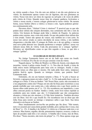na vitória usando a boca. Um dia sem um aleluia é um dia sem gloriar-se na
vitória. Se diariamente apenas vemos rios de lágrimas, não nos gloriamos na
vitória. Nosso tom deve ser cheio de regozijo na salvação e de vozes de júbilo
pela vitória de Cristo. Quando nosso time de críquete ganhava, levávamos a
vitória a nossa escola, e nossos colegas gloriavam-se nessa vitória. Da mesma
forma, nosso Senhor obteve a vitória e a trouxe a nós. Agora podemos gloriar-
nos continuamente nela.
Devemos dizer: "Aleluia! Cristo é vitorioso!" É possível que os que não
podem dizer aleluia não estejam derrotados, mas certamente não têm o tom da
vitória. Um homem de Kiangsi pode falar o dialeto de Pequim. As palavras
podem estar corretas, mas o tom está errado. Os que não podem dizer aleluia têm
o tom errado. Temos não apenas de vencer, mas também ter o tom certo. Se
nosso tom estiver errado os outros duvidarão de nossa vitória, e nós também
chegaremos a duvidar dela. O sotaque de Pedro era o de um galileu, e mesmo
uma serva pôde detectar isso. Quando perdermos o sotaque "galileu", nossa voz
indicará nossa falta de vitória. Cada dia precisamos ter o sotaque "galileu".
Devemos ser identificados como os que têm seguido a Jesus, os que têm o
sotaque "galileu".
O GLORIAR-SE DO REI JOSAFÁ
No Antigo Testamento houve um rei de Judá cujo nome era Josafá.
Leiamos 2 Crônicas 20 a fim de ver em que consiste o tom da vitória.
Naquela época, "os filhos de Moabe e os filhos de Amom, com alguns dos
meunitas, vieram à peleja contra Josafá" (v. 1). Nos dias de Josafá, o reino de
Judá estava muito enfraquecido para lutar com os inimigos. Josafá, é claro,
também temeu ao olhar para si mesmo. Ele nada pôde fazer antes, tampouco
poderia fazê-lo agora. Quando os inimigos vieram, que poderia fazer?
Certamente nada.
Entretanto, ele era um homem temente a Deus. E "se pôs a buscar ao
SENHOR; e apregoou jejum em todo o Judá" (v. 3). Ele nada podia fazer a não ser
achegar-se a Deus. E orou ao Senhor: "Ah! Nosso Deus, acaso, não executarás tu
o teu julgamento contra eles? Porque em nós não há força para resistirmos a essa
grande multidão que vem contra nós, e não sabemos nós o que fazer; porém os
nossos olhos estão postos em ti" (v. 12). Ele reconheceu sua impotência, e seus
olhos estavam postos no Senhor. Irmãos e irmãs, neste livro temos repetido as
condições para nos render, que são: 1) Compreender que não conseguimos
alcançar a vitória por nós mesmos, e 2) Não fazer tentativas. Também devemos
crer em Deus. Isso foi o que Josafá fez. Ele reconheceu isso ao dizer que não
tinha força para resistir ao inimigo e tampouco sabia o que fazer. Sua única
alternativa era buscar ao Senhor.
Deus imediatamente enviou-lhe um profeta que lhe disse: "Não temais,
nem vos assusteis por causa desta grande multidão, pois a peleja não é vossa, mas
de Deus" (v. 15). A batalha é do Senhor! A vitória ou o fracasso nada tem a ver
conosco. Mau humor, orgulho, dúvida, pensamentos impuros, avareza, e todos os
tipos de pecados nada têm a ver conosco. A batalha não é nossa, mas de Deus.
Ele disse: "Neste encontro, não tereis de pelejar" (v. 17). Deus apenas exige que
 