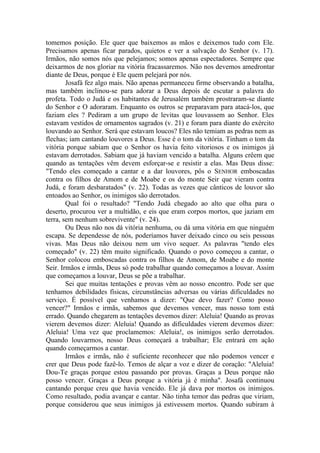 tomemos posição. Ele quer que baixemos as mãos e deixemos tudo com Ele.
Precisamos apenas ficar parados, quietos e ver a salvação do Senhor (v. 17).
Irmãos, não somos nós que pelejamos; somos apenas espectadores. Sempre que
deixarmos de nos gloriar na vitória fracassaremos. Não nos devemos amedrontar
diante de Deus, porque é Ele quem pelejará por nós.
Josafá fez algo mais. Não apenas permaneceu firme observando a batalha,
mas também inclinou-se para adorar a Deus depois de escutar a palavra do
profeta. Todo o Judá e os habitantes de Jerusalém também prostraram-se diante
do Senhor e O adoraram. Enquanto os outros se preparavam para atacá-los, que
faziam eles ? Pediram a um grupo de levitas que louvassem ao Senhor. Eles
estavam vestidos de ornamentos sagrados (v. 21) e foram para diante do exército
louvando ao Senhor. Será que estavam loucos? Eles não temiam as pedras nem as
flechas; iam cantando louvores a Deus. Esse é o tom da vitória. Tinham o tom da
vitória porque sabiam que o Senhor os havia feito vitoriosos e os inimigos já
estavam derrotados. Sabiam que já haviam vencido a batalha. Alguns crêem que
quando as tentações vêm devem esforçar-se e resistir a elas. Mas Deus disse:
"Tendo eles começado a cantar e a dar louvores, pôs o SENHOR emboscadas
contra os filhos de Amom e de Moabe e os do monte Seir que vieram contra
Judá, e foram desbaratados" (v. 22). Todas as vezes que cânticos de louvor são
entoados ao Senhor, os inimigos são derrotados.
Qual foi o resultado? "Tendo Judá chegado ao alto que olha para o
deserto, procurou ver a multidão, e eis que eram corpos mortos, que jaziam em
terra, sem nenhum sobrevivente" (v. 24).
Ou Deus não nos dá vitória nenhuma, ou dá uma vitória em que ninguém
escapa. Se dependesse de nós, poderíamos haver deixado cinco ou seis pessoas
vivas. Mas Deus não deixou nem um vivo sequer. As palavras "tendo eles
começado" (v. 22) têm muito significado. Quando o povo começou a cantar, o
Senhor colocou emboscadas contra os filhos de Amom, de Moabe e do monte
Seir. Irmãos e irmãs, Deus só pode trabalhar quando começamos a louvar. Assim
que começamos a louvar, Deus se põe a trabalhar.
Sei que muitas tentações e provas vêm ao nosso encontro. Pode ser que
tenhamos debilidades físicas, circunstâncias adversas ou várias dificuldades no
serviço. É possível que venhamos a dizer: "Que devo fazer? Como posso
vencer?" Irmãos e irmãs, sabemos que devemos vencer, mas nosso tom está
errado. Quando chegarem as tentações devemos dizer: Aleluia! Quando as provas
vierem devemos dizer: Aleluia! Quando as dificuldades vierem devemos dizer:
Aleluia! Uma vez que proclamemos: Aleluia!, os inimigos serão derrotados.
Quando louvarmos, nosso Deus começará a trabalhar; Ele entrará em ação
quando começarmos a cantar.
Irmãos e irmãs, não é suficiente reconhecer que não podemos vencer e
crer que Deus pode fazê-lo. Temos de alçar a voz e dizer de coração: "Aleluia!
Dou-Te graças porque estou passando por provas. Graças a Deus porque não
posso vencer. Graças a Deus porque a vitória já é minha". Josafá continuou
cantando porque creu que havia vencido. Ele já dava por mortos os inimigos.
Como resultado, podia avançar e cantar. Não tinha temor das pedras que viriam,
porque considerou que seus inimigos já estivessem mortos. Quando subiram à
 