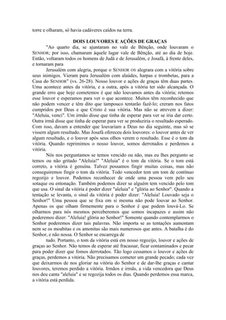 torre e olharam, só havia cadáveres caídos na terra.
DOIS LOUVORES E AÇÕES DE GRAÇAS
"Ao quarto dia, se ajuntaram no vale de Bênção, onde louvaram o
SENHOR; por isso, chamaram àquele lugar vale de Bênção, até ao dia de hoje.
Então, voltaram todos os homens de Judá e de Jerusalém, e Josafá, à frente deles,
e tornaram para
Jerusalém com alegria, porque o SENHOR OS alegrara com a vitória sobre
seus inimigos. Vieram para Jerusalém com alaúdes, harpas e trombetas, para a
Casa do SENHOR" (vs. 26-28). Nosso louvor e ações de graças têm duas partes.
Uma acontece antes da vitória, e a outra, após a vitória ter sido alcançada. O
grande erro que hoje cometemos é que não louvamos antes da vitória; retemos
esse louvor e esperamos para ver o que acontece. Muitos têm reconhecido que
não podem vencer e têm dito que tampouco tentarão fazê-lo; creram nos fatos
cumpridos por Deus e que Cristo é sua vitória. Mas não se atrevem a dizer:
"Aleluia, venci". Um irmão disse que tinha de esperar para ver se iria dar certo.
Outra irmã disse que tinha de esperar para ver se produziria o resultado esperado.
Com isso, davam a entender que louvariam a Deus no dia seguinte, mas só se
vissem algum resultado. Mas Josafá ofereceu dois louvores: o louvor antes de ver
algum resultado, e o louvor após seus olhos verem o resultado. Esse é o tom da
vitória. Quando reprimimos o nosso louvor, somos derrotados e perdemos a
vitória.
Nós nos perguntamos se temos vencido ou não, mas eu lhes pergunto se
temos ou não gritado "Aleluia!" "Aleluia" é o tom da vitória. Se o tom está
correto, a vitória é genuína. Talvez possamos fingir muitas coisas, mas não
conseguiremos fingir o tom da vitória. Todo vencedor tem um tom de contínuo
regozijo e louvor. Podemos reconhecer de onde uma pessoa vem pelo seu
sotaque ou entonação. Também podemos dizer se alguém tem vencido pelo tom
que usa. O sinal da vitória é poder dizer "aleluia" e "glória ao Senhor". Quando a
tentação se levanta, o sinal da vitória é poder dizer: "Aleluia! Louvado seja o
Senhor!" Uma pessoa que se fixa em si mesma não pode louvar ao Senhor.
Apenas os que olham firmemente para o Senhor é que podem louvá-Lo. Se
olharmos para nós mesmos perceberemos que somos incapazes e assim não
poderemos dizer: "Aleluia! glória ao Senhor!" Somente quando contemplarmos o
Senhor poderemos dizer tais palavras. Não importa se as tentações aumentam
nem se os moabitas e os amonitas são mais numerosos que antes. A batalha é do
Senhor, e não nossa. O Senhor se encarrega de
tudo. Portanto, o tom da vitória está em nosso regozijo, louvor e ações de
graças ao Senhor. Não temos de esperar até fracassar, ficar contaminados e pecar
para poder dizer que fomos derrotados. Tão logo cessamos o louvor e ações de
graças, perdemos a vitória. Não precisamos cometer um grande pecado; cada vez
que deixarmos de nos gloriar na vitória do Senhor e de dar-lhe graças e cantar
louvores, teremos perdido a vitória. Irmãos e irmãs, a vida vencedora que Deus
nos deu canta "aleluia" e se regozija todos os dias. Quando perdemos essa marca,
a vitória está perdida.
 