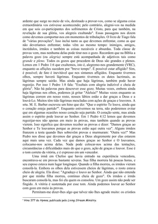ardente que surge no meio de vós, destinado a provar-vos, como se alguma coisa
extraordinária vos estivesse acontecendo; pelo contrário, alegrai-vos na medida
em que sois co-participantes dos sofrimentos de Cristo, para que também, na
revelação de sua glória, vos alegreis exultando". Essas passagens nos dizem
como devemos comportar-nos em momentos de tribulações. O livro de Tiago fala
de "várias provações". Isso inclui tanto as que devemos enfrentar, como as que
não deveríamos enfrentar; todas vêm ao mesmo tempo: inimigos, amigos,
incrédulos, irmãos e também as coisas razoáveis e absurdas. Toda classe de
provas vem, mas nenhuma delas pode tirar-nos o gozo. Recordem que na Bíblia a
palavra gozo (ou alegria) sempre está acompanhada de adjetivos tais como
grande e pleno. Todos os gozos que procedem de Deus são grandes e plenos.
Lemos em 1 Pedro 1:6 que exultemos, isto é, alegremo-nos grandemente (VRC),
enquanto as aflições sucedem por "breve tempo". É possível estar afligido? Sim,
é possível; de fato é inevitável que nos sintamos afligidos. Enquanto tivermos
olhos, sempre haverá lágrimas. Enquanto tivermos os dutos lacrimais, as
lágrimas sempre sairão. Mas ainda que haja lágrimas, também pode haver
regozijo. Por isso 1 Pedro 1:8 fala: "Exultais com alegria indizível e cheia de
glória". Não há palavras para descrever esse gozo. Muitas vezes, embora ainda
haja lágrimas nos olhos, podemos já gritar "Aleluia!" Muitas vezes enquanto as
lágrimas correm em nosso rosto, nossos lábios estão a dar graças a Deus e a
louvá-Lo. Muitos têm tido lágrimas mescladas com ações de graças e louvores. A
srta. M. E. Barber escreveu um hino que diz: "Que o espírito Te louve, ainda que
o coração esteja partido"6
. Enquanto estivermos na terra, não poderemos evitar
que em algumas ocasiões nosso coração seja partido. O coração sente, mas ainda
assim o espírito pode louvar ao Senhor. Em 1 Pedro 4:12 lemos que devemos
regozijar-nos não apenas em meio às provas, mas também quando as provas
vierem. Isso significa que devemos receber as provas e dizer: "Damos graças ao
Senhor e Te louvamos porque as provas estão aqui outra vez". Alguns irmãos
franzem a testa quando lhes sobrevêm provas e murmuram: "Outra vez!" Mas
Pedro nos disse que devemos dar graças a Deus alegremente por elas estarem
aqui mais uma vez. Cada vez que damos graças ao Senhor e O louvamos,
colocamo-nos acima delas. Nada pode colocar-nos acima das tentações,
circunstâncias e dificuldades mais do que o gozo, ação de graças e louvor. Esse é
o tom correto da vitória, e é expresso em um vencedor.
Uma irmã em Chefoo que havia entrado na experiência vencedora,
encontrava-se em provas bastante severas. Sua filha morrera há poucas horas, e
seu esposo estava num lugar longínquo. Quando a filha morreu, os irmãos vieram
consolá-la. Embora os olhos dela estivessem cheios de lágrimas, o rosto estava
cheio de alegria. Ela disse: "Agradeço e louvo ao Senhor. Ainda que não entenda
por que minha filha morreu, continuo cheia de gozo". Os irmãos e irmãs
buscaram consolá-la, mas foi ela quem os consolou. Um gozo assim não pode ser
fingido. A vitória é sustentada por esse tom. Ainda podemos louvar ao Senhor
com gozo em meio às provas.
Permitam-me dizer-lhes algo que talvez não lhes agrade muito: os cristãos
6
Hino 377 do Hymns, publicado pelo Living Stream Ministry.
 