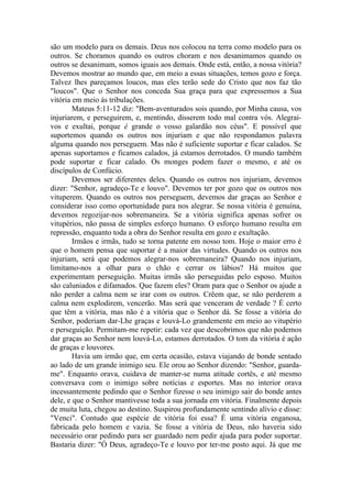 são um modelo para os demais. Deus nos colocou na terra como modelo para os
outros. Se choramos quando os outros choram e nos desanimamos quando os
outros se desanimam, somos iguais aos demais. Onde está, então, a nossa vitória?
Devemos mostrar ao mundo que, em meio a essas situações, temos gozo e força.
Talvez lhes pareçamos loucos, mas eles terão sede do Cristo que nos faz tão
"loucos". Que o Senhor nos conceda Sua graça para que expressemos a Sua
vitória em meio às tribulações.
Mateus 5:11-12 diz: "Bem-aventurados sois quando, por Minha causa, vos
injuriarem, e perseguirem, e, mentindo, disserem todo mal contra vós. Alegrai-
vos e exultai, porque é grande o vosso galardão nos céus". E possível que
suportemos quando os outros nos injuriam e que não respondamos palavra
alguma quando nos perseguem. Mas não é suficiente suportar e ficar calados. Se
apenas suportamos e ficamos calados, já estamos derrotados. O mundo também
pode suportar e ficar calado. Os monges podem fazer o mesmo, e até os
discípulos de Confúcio.
Devemos ser diferentes deles. Quando os outros nos injuriam, devemos
dizer: "Senhor, agradeço-Te e louvo". Devemos ter por gozo que os outros nos
vituperem. Quando os outros nos perseguem, devemos dar graças ao Senhor e
considerar isso como oportunidade para nos alegrar. Se nossa vitória é genuína,
devemos regozijar-nos sobremaneira. Se a vitória significa apenas sofrer os
vitupérios, não passa de simples esforço humano. O esforço humano resulta em
repressão, enquanto toda a obra do Senhor resulta em gozo e exultação.
Irmãos e irmãs, tudo se torna patente em nosso tom. Hoje o maior erro é
que o homem pensa que suportar é a maior das virtudes. Quando os outros nos
injuriam, será que podemos alegrar-nos sobremaneira? Quando nos injuriam,
limitamo-nos a olhar para o chão e cerrar os lábios? Há muitos que
experimentam perseguição. Muitas irmãs são perseguidas pelo esposo. Muitos
são caluniados e difamados. Que fazem eles? Oram para que o Senhor os ajude a
não perder a calma nem se irar com os outros. Crêem que, se não perderem a
calma nem explodirem, vencerão. Mas será que venceram de verdade ? É certo
que têm a vitória, mas não é a vitória que o Senhor dá. Se fosse a vitória do
Senhor, poderiam dar-Lhe graças e louvá-Lo grandemente em meio ao vitupério
e perseguição. Permitam-me repetir: cada vez que descobrimos que não podemos
dar graças ao Senhor nem louvá-Lo, estamos derrotados. O tom da vitória é ação
de graças e louvores.
Havia um irmão que, em certa ocasião, estava viajando de bonde sentado
ao lado de um grande inimigo seu. Ele orou ao Senhor dizendo: "Senhor, guarda-
me". Enquanto orava, cuidava de manter-se numa atitude cortês, e até mesmo
conversava com o inimigo sobre notícias e esportes. Mas no interior orava
incessantemente pedindo que o Senhor fizesse o seu inimigo sair do bonde antes
dele, e que o Senhor mantivesse toda a sua jornada em vitória. Finalmente depois
de muita luta, chegou ao destino. Suspirou profundamente sentindo alívio e disse:
"Venci". Contudo que espécie de vitória foi essa? É uma vitória enganosa,
fabricada pelo homem e vazia. Se fosse a vitória de Deus, não haveria sido
necessário orar pedindo para ser guardado nem pedir ajuda para poder suportar.
Bastaria dizer: "Ó Deus, agradeço-Te e louvo por ter-me posto aqui. Já que me
 