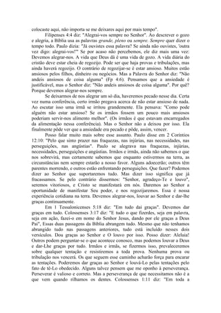 colocaste aqui, não importa se me deixares aqui por mais tempo".
Filipenses 4:4 diz: "Alegrai-vos sempre no Senhor". Ao descrever o gozo
e alegria, a Bíblia usa as palavras grande, pleno ou sempre. Sempre quer dizer o
tempo todo. Paulo dizia: "Já ouvistes essa palavra? Se ainda não ouvistes, 'outra
vez digo: alegrai-vos!'" Se por acaso não percebemos, ele diz mais uma vez:
Devemos alegrar-nos. A vida que Deus dá é uma vida de gozo. A vida diária do
cristão deve estar cheia de regozijo. Pode ser que haja provas e tribulações, mas
ainda haverá regozijo. O contrário de regozijar-se é estar ansioso. Muitos estão
ansiosos pelos filhos, dinheiro ou negócios. Mas a Palavra do Senhor diz: "Não
andeis ansiosos de coisa alguma" (Fp 4:6). Pensamos que a ansiedade é
justificável, mas o Senhor diz: "Não andeis ansiosos de coisa alguma". Por quê?
Porque devemos alegrar-nos sempre.
Se deixarmos de nos alegrar um só dia, haveremos pecado nesse dia. Certa
vez numa conferência, certo irmão pregava acerca de não estar ansioso de nada.
Ao escutar isso uma irmã se irritou grandemente. Ela pensava: "Como pode
alguém não estar ansioso? Se os irmãos fossem um pouco mais ansiosos
poderiam servir-nos alimento melhor". (Os irmãos é que estavam encarregados
da alimentação nessa conferência). Mas o Senhor não a deixou por isso. Ela
finalmente pôde ver que a ansiedade era pecado e pôde, assim, vencer.
Posso falar muito mais sobre esse assunto. Paulo disse em 2 Coríntios
12:10: "Pelo que sinto prazer nas fraquezas, nas injúrias, nas necessidades, nas
perseguições, nas angústias". Paulo se alegrava nas fraquezas, injúrias,
necessidades, perseguições e angústias. Irmãos e irmãs, ainda não sabemos o que
nos sobrevirá, mas certamente sabemos que enquanto estivermos na terra, as
circunstâncias nem sempre estarão a nosso favor. Alguns adoecerão; outros têm
parentes morrendo, e outros estão enfrentando perseguições. Que fazer? Podemos
dizer ao Senhor que suportaremos tudo. Mas dizer isso significa que já
fracassamos. Se pelo contrário dissermos: "Senhor, agradeço-Te e louvo",
seremos vitoriosos, e Cristo se manifestará em nós. Daremos ao Senhor a
oportunidade de manifestar Seu poder, e nos regozijaremos. Essa é nossa
experiência cotidiana na terra. Devemos alegrar-nos, louvar ao Senhor e dar-lhe
graças continuamente.
Em 1 Tessalonicenses 5:18 diz: "Em tudo dai graças". Devemos dar
graças em tudo. Colossenses 3:17 diz: "E tudo o que fizerdes, seja em palavra,
seja em ação, fazei-o em nome do Senhor Jesus, dando por ele graças a Deus
Pai", Essas duas passagens da Bíblia abrangem tudo. Mesmo que não tenhamos
abrangido tudo nas passagens anteriores, tudo está incluído nesses dois
versículos. Dou graças ao Senhor e O louvo por isso. Posso dizer: Aleluia!
Outros podem perguntar-se o que acontece conosco, mas podemos louvar a Deus
e dar-Lhe graças por tudo. Irmãos e irmãs, se fizermos isso, prevaleceremos
sobre qualquer tentação e resistiremos a toda prova. Nenhuma prova ou
tribulação nos vencerá. Os que seguem esse caminho acharão força para encarar
as tentações. Poderemos dar graças ao Senhor e louvá-Lo pelas tentações pelo
fato de tê-Lo obedecido. Alguns talvez pensem que me oponho à perseverança.
Perseverar é valioso e correto. Mas a perseverança de que necessitamos não é a
que vem quando rilhamos os dentes. Colossenses 1:11 diz: "Em toda a
 