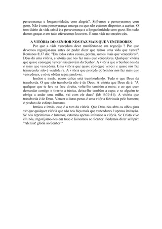 perseverança e longanimidade; com alegria". Sofremos e perseveramos com
gozo. Não é uma perseverança amarga ou que não estamos dispostos a aceitar. O
tom diário da vida cristã é a perseverança e a longanimidade com gozo. Em tudo
damos graças e em tudo oferecemos louvores. É uma vida no terceiro céu.
A VITÓRIA DO SENHOR NOS FAZ MAIS QUE VENCEDORES
Por que a vida vencedora deve manifestar-se em regozijo ? Por que
devemos regozijar-nos antes de poder dizer que temos uma vida que vence?
Romanos 8:37 diz: "Em todas estas coisas, porém, somos mais que vencedores".
Deus dá uma vitória, a vitória que nos faz mais que vencedores. Qualquer vitória
que quase consegue vencer não provém do Senhor. A vitória que o Senhor nos dá
é mais que vencedora. Uma vitória que quase consegue vencer e quase nos faz
transcender não é verdadeira. A vitória que procede do Senhor nos faz mais que
vencedores, e só se obtém regozijando-se.
Irmãos e irmãs, nosso cálice está transbordando. Tudo o que Deus dá
transborda. O que não transborda não é de Deus. A vitória que Deus dá é: "A
qualquer que te fere na face direita, volta-lhe também a outra; e ao que quer
demandar contigo e tirar-te a túnica, deixa-lhe também a capa; e se alguém te
obriga a andar uma milha, vai com ele duas" (Mt 5:39-41). A vitória que
transborda é de Deus. Vencer a duras penas é uma vitória fabricada pelo homem;
é produto do esforço humano.
Irmãos e irmãs, esse é o tom da vitória. Que Deus nos abra os olhos para
ver que qualquer vitória que não nos faça mais que vencedores é apenas imitação.
Se nos reprimimos e lutamos, estamos apenas imitando a vitória. Se Cristo vive
em nós, regozijamo-nos em tudo e louvamos ao Senhor. Podemos dizer sempre:
"Aleluia! glória ao Senhor!"
 
