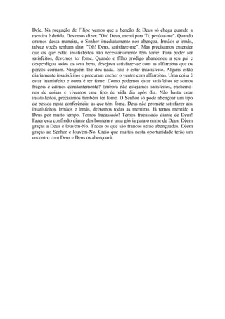 Dele. Na pregação de Filipe vemos que a benção de Deus só chega quando a
mentira é detida. Devemos dizer: "Oh! Deus, menti para Ti; perdoa-me". Quando
oramos dessa maneira, o Senhor imediatamente nos abençoa. Irmãos e irmãs,
talvez vocês tenham dito: "Oh! Deus, satisfaze-me". Mas precisamos entender
que os que estão insatisfeitos não necessariamente têm fome. Para poder ser
satisfeitos, devemos ter fome. Quando o filho pródigo abandonou a seu pai e
desperdiçou todos os seus bens, desejava satisfazer-se com as alfarrobas que os
porcos comiam. Ninguém lhe deu nada. Isso é estar insatisfeito. Alguns estão
diariamente insatisfeitos e procuram encher o ventre com alfarrobas. Uma coisa é
estar insatisfeito e outra é ter fome. Como podemos estar satisfeitos se somos
frágeis e caímos constantemente? Embora não estejamos satisfeitos, enchemo-
nos de coisas e vivemos esse tipo de vida dia após dia. Não basta estar
insatisfeitos, precisamos também ter fome. O Senhor só pode abençoar um tipo
de pessoa nesta conferência: as que têm fome. Deus não promete satisfazer aos
insatisfeitos. Irmãos e irmãs, deixemos todas as mentiras. Já temos mentido a
Deus por muito tempo. Temos fracassado! Temos fracassado diante de Deus!
Fazer esta confissão diante dos homens é uma glória para o nome de Deus. Dêem
graças a Deus e louvem-No. Todos os que são francos serão abençoados. Dêem
graças ao Senhor e louvem-No. Creio que muitos nesta oportunidade terão um
encontro com Deus e Deus os abençoará.
 