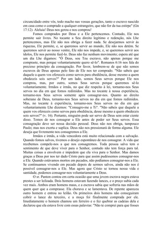 circuncidado entre vós, todo macho nas vossas gerações, tanto o escravo nascido
em casa como o comprado a qualquer estrangeiro, que não for da tua estirpe" (Gn
17:12). Aleluia! Deus nos gerou e nos comprou!
Fomos comprados por Deus e a Ele pertencemos. Contudo, Ele nos
permite sair livres. No tocante a Seu direito legítimo e redenção, nós Lhe
pertencemos, mas Ele não nos obriga a fazer nada. Se desejarmos servir às
riquezas, Ele permite, e, se queremos servir ao mundo, Ele não nos detém. Se
queremos servir ao nosso ventre, Ele não nos impede, e, se queremos servir aos
ídolos, Ele nos permite fazê-lo. Deus não faz nenhum movimento; espera até que
um dia Lhe digamos: "Ó Deus, sou Teu escravo, não apenas porque me
compraste, mas porque voluntariamente quero sê-lo". Romanos 6:16 nos fala do
precioso princípio da consagração. Por favor, lembrem-se de que não somos
escravos de Deus apenas pelo fato de Ele nos ter comprado. "Não sabeis que
daquele a quem vos ofereceis como servos para obediência, desse mesmo a quem
obedeceis sois servos?" Por um lado, somos Seus servos porque Ele nos
comprou, mas, por outro, somos Seus servos porque queremos sê-lo
voluntariamente. Irmãos e irmãs, no que diz respeito à lei, tornamo-nos Seus
servos no dia em que fomos redimidos. Mas no tocante à nossa experiência,
tornamo-nos Seus servos somente após consagrar-nos. Quanto ao direito
soberano de Deus, tornamo-nos Seus servos no dia em que fomos redimidos.
Mas, no tocante à experiência, tornamo-nos Seus servos no dia em que
voluntariamente Lhe dizemos: "Consagro-me a Ti". "Não sabeis que daquele a
quem vos ofereceis como servos para obediência, desse mesmo a quem obedeceis
sois servos?" (v. 16). Portanto, ninguém pode ser servo de Deus sem estar ciente
disso. Temos de nos consagrar a Ele antes de poder ser Seus servos. Essa
consagração deve ser nossa decisão pessoal. Deus não nos obriga, tampouco
Paulo; mas nos exorta e suplica. Deus não nos pressionará de forma alguma. Ele
deseja que livremente nos consagremos a Ele.
Irmãos e irmãs, a vida vencedora está muito relacionada com a salvação.
Quando fomos salvos, tivemos o desejo espontâneo de nos consagrar. A vida que
recebemos compele-nos a que nos consagremos. Toda pessoa salva tem o
sentimento de que deve viver para o Senhor, contudo não tem força para tal.
Muitas coisas a envolvem e impedem que ela viva para o Senhor. Mas damos
graças a Deus por nos ter dado Cristo para que assim pudéssemos consagrar-nos
a Ele. Quando estávamos mortos em pecados, não podíamos consagrar-nos a Ele.
Se continuamos vivendo em pecado depois de sermos salvos, ainda não nos é
possível consagrar-nos a Ele. Mas agora que Cristo se tornou nossa vida e
santidade, podemos consagrar-nos voluntariamente a Deus.
O sr. Panton contou em certa ocasião que uma jovem escrava negra estava
prestes a ser leiloada. Dois homens estavam fazendo lances, e o preço subia cada
vez mais. Ambos eram homens maus, e a escrava sabia que sofreria nas mãos de
quem quer que a comprasse. Ela chorava e se lamentava. De repente apareceu
outro homem e entrou no leilão. Os primeiros dois homens não conseguiram
cobrir o lance do terceiro, e a moça foi finalmente comprada por ele.
Imediatamente o homem chamou um ferreiro e o fez quebrar as cadeias dela e
declarou que ela estava livre com essas palavras: "Não te comprei para que fosses
 
