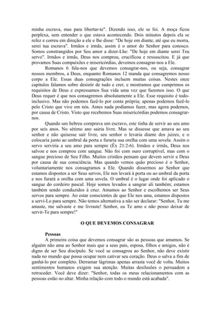 minha escrava, mas para libertar-te". Dizendo isso, ele se foi. A moça ficou
perplexa, sem entender o que estava acontecendo. Dois minutos depois ela se
refez e correu em direção a ele e lhe disse: "De hoje em diante, até que eu morra,
serei tua escrava". Irmãos e irmãs, assim é o amor do Senhor para conosco.
Somos constrangidos por Seu amor a dizer-Lhe: "De hoje em diante serei Teu
servo". Irmãos e irmãs, Deus nos comprou, crucificou e ressuscitou. E já que
provamos Suas compaixões e misericórdias, devemos consagrar-nos a Ele.
Romanos 6 fala-nos que devemos consagrar-nos, ou seja, consagrar
nossos membros, a Deus, enquanto Romanos 12 manda que consagremos nosso
corpo a Ele. Essas duas consagrações incluem muitas coisas. Nestes onze
capítulos falamos sobre desistir de tudo e crer, e mostramos que cumprimos os
requisitos de Deus e expressamos Sua vida uma vez que fazemos isso. O que
Deus requer é que nos consagremos absolutamente a Ele. Esse requisito é todo-
inclusivo. Mas não podemos fazê-lo por conta própria; apenas podemos fazê-lo
pelo Cristo que vive em nós. Antes nada podíamos fazer, mas agora podemos,
por causa de Cristo. Visto que recebemos Suas misericórdias podemos consagrar-
nos.
Quando um hebreu comprava um escravo, este tinha de servir ao seu amo
por seis anos. No sétimo ano sairia livre. Mas se dissesse que amava ao seu
senhor e não quisesse sair livre, seu senhor o levaria diante dos juizes, e o
colocaria junto ao umbral da porta e furaria sua orelha com uma sovela. Assim o
servo serviria a seu amo para sempre (Êx 21:2-6). Irmãos e irmãs, Deus nos
salvou e nos comprou com sangue. Não foi com ouro corruptível, mas com o
sangue precioso de Seu Filho. Muitos cristãos pensam que devem servir a Deus
por causa de sua consciência. Mas quando vemos quão precioso é o Senhor,
voluntariamente nos consagramos a Ele. Quando dissermos ao Senhor que
estamos dispostos a ser Seus servos, Ele nos levará à porta ou ao umbral da porta
e nos furará a orelha com uma sovela. O umbral é o lugar onde foi aplicado o
sangue do cordeiro pascal. Hoje somos levados a sangrar ali também; estamos
também sendo conduzidos à cruz. Amamos ao Senhor e escolhemos ser Seus
servos para sempre. Ao estar conscientes de que Ele nos ama, estamos dispostos
a servi-Lo para sempre. Não temos alternativa a não ser declarar: "Senhor, Tu me
amaste, me salvaste e me livraste! Senhor, eu Te amo e não posso deixar de
servir-Te para sempre!"
O QUE DEVEMOS CONSAGRAR
Pessoas
A primeira coisa que devemos consagrar são as pessoas que amamos. Se
alguém não ama ao Senhor mais que a seus pais, esposa, filhos e amigos, não é
digno de ser Seu discípulo. Se você se consagrou ao Senhor, não deve existir
nada no mundo que possa ocupar nem cativar seu coração. Deus o salva a fim de
ganhá-lo por completo. Derramar lágrimas apenas arrasta você de volta. Muitos
sentimentos humanos exigem sua atenção. Muitas desilusões o persuadem a
retroceder. Você deve dizer: "Senhor, todas os meus relacionamentos com as
pessoas estão no altar. Minha relação com todo o mundo está acabada".
 