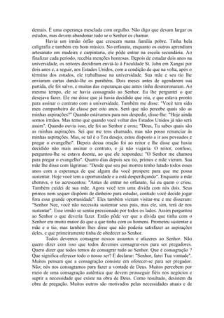 demais. É uma esperança mesclada com orgulho. Não digo que devam largar os
estudos, mas devem abandonar tudo se o Senhor os chamar.
Havia um irmão órfão que crescera numa família pobre. Tinha bela
caligrafia e também era bom músico. No orfanato, enquanto os outros aprendiam
artesanato em madeira e carpintaria, ele pôde entrar na escola secundária. Ao
finalizar cada período, recebia menções honrosas. Depois de estudar dois anos na
universidade, os reitores decidiram enviá-lo à Faculdade St. John em Xangai por
dois anos e, a seguir, aos Estados Unidos, com a condição de que na volta, após o
término dos estudos, ele trabalhasse na universidade. Sua mãe e seu tio lhe
enviaram cartas dando-lhe os parabéns. Dois meses antes de agendarem sua
partida, ele foi salvo, e muitas das esperanças que antes tinha desmoronaram. Ao
mesmo tempo, ele se havia consagrado ao Senhor. Eu lhe perguntei o que
desejava fazer. Ele me disse que já havia decidido que iria, e que estava pronto
para assinar o contrato com a universidade. Também me disse: "Você tem sido
meu companheiro de classe por oito anos. Será que não percebe quais são as
minhas aspirações?" Quando estávamos para nos despedir, disse-lhe: "Hoje ainda
somos irmãos. Mas temo que quando você voltar dos Estados Unidos já não será
assim". Quando ouviu isso, ele foi ao Senhor e orou: "Deus, Tu sabes quais são
as minhas aspirações. Sei que me tens chamado, mas não posso renunciar às
minhas aspirações. Mas, se tal é o Teu desejo, estou disposto a ir aos povoados e
pregar o evangelho". Depois dessa oração foi ao reitor e lhe disse que havia
decidido não mais assinar o contrato, e já não viajaria. O reitor, confuso,
perguntou-lhe se estava doente, ao que ele respondeu: "O Senhor me chamou
para pregar o evangelho". Quatro dias depois seu tio, primos e mãe vieram. Sua
mãe lhe disse com lágrimas: "Desde que seu pai morreu tenho lutado todos esses
anos com a esperança de que algum dia você prospere para que me possa
sustentar. Hoje você tem a oportunidade e a está desperdiçando". Enquanto a mãe
chorava, o tio acrescentou: "Antes de entrar no orfanato, fui eu quem o criou.
Também cuidei de sua mãe. Agora você tem uma dívida com nós dois. Seus
primos nem sequer dispõem de dinheiro para estudar, contudo você decide jogar
fora essa grande oportunidade". Eles também vieram visitar-me e me disseram:
"Senhor Nee, você não necessita sustentar seus pais, mas ele, sim, terá de nos
sustentar". Esse irmão se sentia pressionado por todos os lados. Assim perguntou
ao Senhor o que deveria fazer. Então pôde ver que a dívida que tinha com o
Senhor era muito maior do que a que tinha com os homens. Prometeu sustentar a
mãe e o tio, mas também lhes disse que não poderia satisfazer as aspirações
deles, e que primeiramente tinha de obedecer ao Senhor.
Todos devemos consagrar nossos assuntos e afazeres ao Senhor. Não
quero dizer com isso que todos devemos consagrar-nos para ser pregadores.
Quero dizer que todos temos de consagrar tudo ao Senhor. Que é consagração ?
Que significa oferecer todo o nosso ser? É declarar: "Senhor, farei Tua vontade".
Muitos pensam que a consagração consiste em oferecer-se para ser pregador.
Não; nós nos consagramos para fazer a vontade de Deus. Muitos percebem por
meio de uma consagração autêntica que devem prosseguir fiéis nos negócios e
suprir a necessidade que existe na obra de Deus. Como resultado, desistem da
obra de pregação. Muitos outros são motivados pelas necessidades atuais e de
 