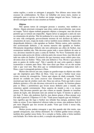 outras regiões, e assim se entregam à pregação. Nos últimos anos temos tido
escassez de colaboradores. Se Deus vai trabalhar em nosso meio, muitos se
entregarão para o serviço ao Senhor em tempo integral em breve. Verão que
devem consagrar todos os seus assuntos ao Senhor.
Objetos
Não apenas temos de consagrar pessoas e assuntos, mas também os
objetos. Alguns precisam consagrar suas jóias; outros possivelmente, suas casas
ou roupas. Talvez alguns tenham pequenos objetos a consagrar, mas não devem
permitir que se tornem um empecilho. Alguns talvez se apeguem a anéis de ouro
ou ornamentos de pérolas. Não há nenhuma lei a esse respeito, mas se queremos
ter uma vida consagrada, provavelmente teremos de nos desfazer de todos os
ornamentos de ouro, roupa da moda e talvez também nosso dinheiro. Muitos têm
desperdiçado dinheiro e não agradam ao Senhor. Muitos outros, pelo contrário,
têm economizado dinheiro, e da mesma maneira não agradam ao Senhor.
Obviamente desperdiçar dinheiro não tem cabimento aos olhos do Senhor, mas
economizar também não. Não devemos gastar todo o nosso dinheiro de uma só
vez; devemos transferi-lo para a conta do Senhor. No Novo Testamento não se
menciona nada acerca de ofertar a décima parte dos nossos bens; mas fala de pôr
tudo nas mãos do Senhor. O primeiro dia que trazemos nosso salário para casa,
devemos dizer ao Senhor: "Deus, todo este dinheiro é Teu. Dá-me o que preciso
para os gastos de minha casa". Não é questão de usar certa quantia e depois
economizar o restante para Deus. Não ouso dizer que Deus vai ou não aceitar
tudo o que você tem. Mas diria que se verdadeiramente consagramos tudo a
Deus, o que é consagrado pertence a Deus.
Muitos têm móveis em casa, roupas no guarda-roupa ou objetos nas mãos
que são impróprios para filhos de Deus. Uma vez que o Senhor tocar essas
coisas, teremos de consagrá-las. Temos aqui alguns de idade avançada. Vocês
devem ter cuidado em como escrever seus testamentos. O que escreverem
mostrará que tipo de cristãos vocês são. Deus nos salvou. Posto que todo o nosso
dinheiro pertence a Ele não devemos reinvesti-lo no mundo. Se fizermos planos
para os filhos e permitirmos que levem nosso dinheiro para o mundo, não
estaremos agindo corretamente. Deus separou do mundo a nós e as nossas
posses. Não devemos permitir que elas voltem ao mundo. Quando os israelitas
saíram do Egito, não deixaram nem um animal no Egito. O mesmo se aplica a
nós hoje. É claro, não podemos fazê-lo, mas damos graças a Deus porque com
Ele tudo é possível. Filipenses 4:13 diz: "Tudo posso naquele que me fortalece".
Isso significa que tão logo o Senhor nos infunde Sua energia, podemos fazer
todas as coisas. É-nos impossível oferecer todas as coisas, mas podemos fazê-lo
por meio Daquele que nos reveste de poder. Visto que Cristo é nossa vida,
podemos fazê-lo.
Muitos jovens podem consagrar o que têm quando não têm muito, mas
quando enriquecem, suas ofertas diminuem. Se o Senhor ganhar nosso coração,
também deve ganhar nosso bolso. Se o coração se fecha, então o bolso também
está fechado. Se o bolso não se abrir, o coração não poderá abrir-se.
 