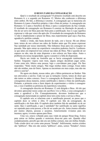 O RESULTADO DA CONSAGRAÇÃO
Qual é o resultado da consagração? O primeiro resultado está descrito em
Romanos 6, e o segundo em Romanos 12. Muitos não conhecem a diferença
entre ambos. De fato, a diferença é enorme. A consagração que se menciona em
Romanos 6 é para o benefício próprio; é dar o fruto de justiça. A consagração em
Romanos 12 é para o benefício de Deus; é para o cumprimento da Sua vontade.
O resultado da consagração em Romanos 6 consiste na libertação do pecado a
fim de ser servo de Deus para dar fruto para a santificação. Isso é o que significa
expressar a vida que vence dia após dia. O resultado da consagração de Romanos
12 não é simplesmente o prazer de Deus, mas experimentar qual seja a Sua boa,
agradável e perfeita vontade.
Irmãos e irmãs, não basta desistir de tudo, crer e louvar. Há um último
item: temos de nos colocar nas mãos do Senhor antes que Ele possa expressar
Sua santidade por nosso intermédio. Não tínhamos força para nos consagrar no
passado. Mas após entrar na experiência vencedora podemos fazê-lo. Lembrem-
se que antes era impossível nos colocar nas mãos de Deus. Não é questão de ser
capazes ou não, mas de estar dispostos a nos colocar em Suas mãos. Antes o
problema era nossa incapacidade; agora o assunto é a falta de disposição.
Havia um irmão na Austrália que se havia consagrado totalmente ao
Senhor. Enquanto viajava num trem, alguns amigos decidiram jogar cartas.
Como eram três, faltava uma pessoa; logo o convidaram para jogar. Ele lhes
respondeu: "Sinto muito amigos. Não trago minhas mãos comigo. Essas mãos
não são minhas, mas de Outro. Apenas se encontram em meu corpo, mas não me
atrevo a usá-las".
De agora em diante, nossas mãos, pés e lábios pertencem ao Senhor. Não
nos atrevemos a usá-los. Cada vez que as tentações vierem, temos de dizer que
não temos as mãos conosco. Essa é a consagração de Romanos 6. Quando nos
consagramos dessa maneira, somos santificados e damos o fruto da santificação.
Portanto, a primeira coisa a fazer depois de experimentar a vitória é consagrar-
nos, e isso é também as primícias da experiência vencedora.
A consagração descrita em Romanos 12 está dirigida a Deus. Ali diz que
devemos apresentar nosso corpo em sacrifício vivo a Deus, e essa consagração é
santa e agradável a Ele. Conseqüentemente, devemos lembrar-nos que a
consagração mencionada no capítulo doze tem como meta o serviço a Deus.
O capítulo seis se relaciona com a santificação pessoal, ao passo que o
capítulo doze se refere à obra. O capítulo seis fala da consagração, da
santificação e do fruto dela. O capítulo doze também fala da santidade ou de ser
santo. Que é santificação, e que é santidade? Ser santificado ou santo significa
ser separado para certa pessoa, a fim de ser usado por ela. Antes éramos afetados
por muitos objetos, pessoas e assuntos. Anteriormente vivíamos para nós
mesmos; agora, vivemos apenas para Deus.
Uma vez, estava voltando para casa vindo do parque Hsiao-feng. Estava
para entrar no ônibus quando o motorista disse-me para sair. Quando olhei
cuidadosamente, percebi que não era um ônibus comum, mas um ônibus fretado.
Todo cristão deve ser como uma pessoa "fretada". Infelizmente, muitos cristãos
são "públicos". Mas nós não somos "públicos", antes, somos "fretados"; fomos
 