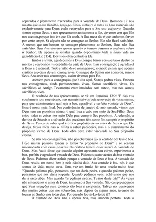 separados e plenamente reservados para a vontade de Deus. Romanos 12 nos
mostra que nosso trabalho, cônjuge, filhos, dinheiro e todos os bens materiais são
exclusivamente para Deus; estão reservados para o Seu uso exclusivo. Quando
somos apenas Seus, e nos apresentamos unicamente a Ele, devemos crer que Ele
nos aceitou, porque isso é o que Ele anela. A Sua meta não é que tenhamos fervor
por certo tempo. Se alguém não se consagrar ao Senhor, Ele não ficará satisfeito.
A menos que um homem se consagre plenamente ao Senhor, Deus não fica
satisfeito. Deus fica contente apenas quando o homem derrama o ungüento sobre
o Senhor; Ele apenas se satisfaz quando depositamos toda a nossa vida no
gazofilácio (Lc 21:4). Devemos oferecer tudo a Ele.
Irmãos e irmãs, agradecemos a Deus porque fomos ressuscitados dentre os
mortos e recebemos misericórdia da parte de Deus. Essa consagração é agradável
a Deus e é racional. Todo cristão deve consagrar-se; é errado pensar que apenas
cristãos especiais devem consagrar-se. O sangue do Senhor nos comprou, somos
Seus. Seu amor nos constrangeu, assim vivemos para Ele.
Atentem para a consagração que é dita aqui. Somos pedras vivas. Embora
nos consagremos, ainda permanecemos vivos. Somos sacrifícios vivos. Os
sacrifícios do Antigo Testamento eram imolados com cutelo, mas nós somos
sacrifícios vivos.
O resultado de nos apresentarmos se vê em Romanos 12:2: "E não vos
conformeis com este século, mas transformai-vos pela renovação da vossa mente,
para que experimenteis qual seja a boa, agradável e perfeita vontade de Deus".
Essa é nossa meta final. Nas conferências de janeiro do ano passado, vimos que
Deus tem um propósito eterno, o qual leva a cabo por meio de Seu Filho. Deus
criou todas as coisas por meio Dele para cumprir Seu propósito. A redenção, a
derrota de Satanás e a salvação dos pecadores têm como fim cumprir o propósito
de Deus. Temos de saber qual é o Seu propósito eterno antes de fazer o que Ele
deseja. Nossa meta não se limita a salvar pecadores, mas é o cumprimento do
propósito eterno de Deus. Toda obra deve estar vinculada ao Seu propósito
eterno.
Se não nos consagrarmos, não perceberemos que a vontade de Deus é boa.
Hoje muitas pessoas temem o termo "o propósito de Deus" e se sentem
incomodadas com essas palavras. Os cristãos temem ouvir acerca da vontade de
Deus. Mas Paulo disse que quando alguém apresenta seu corpo, experimenta a
boa, perfeita e agradável vontade de Deus. Podemos cantar acerca da boa vontade
de Deus. Podemos dizer aleluia porque a vontade de Deus é boa. A vontade de
Deus resulta em nosso bem e nela não há dolo. Sua vontade é boa, nós é que
somos de visão muito curta. Uma vez um irmão fez uma oração muito boa:
"Quando pedimos pão, pensamos que nos daria pedra, e quando pedimos peixe,
pensamos que nos daria serpente. Quando pedimos ovos, achávamos que nos
daria escorpiões. Mas quando Te pedimos pedras, Tu nos deste pão!" Às vezes
não entendemos o amor de Deus; tampouco a Sua vontade. Não compreendemos
que Suas intenções para conosco são boas e excelentes. Talvez nos queixemos
das muitas coisas que nos sobrevêm, mas depois de alguns anos, teremos de
louvar ao Senhor por todas elas. Por que não louvá-Lo desde já?
A vontade de Deus não é apenas boa, mas também perfeita. Toda a
 