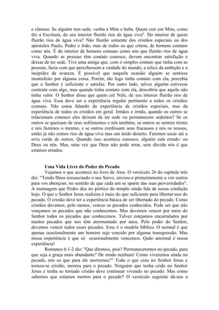 e clamou: Se alguém tem sede, venha a Mim e beba. Quem crer em Mim, como
diz a Escritura, do seu interior fluirão rios de água viva". Do interior de quem
fluirão rios de água viva? Não fluirão somente dos cristãos especiais ou dos
apóstolos Paulo, Pedro e João, mas de todos os que crêem, de homens comuns
como nós. É do interior de homens comuns como nós que fluirão rios de água
viva. Quando as pessoas têm contato conosco, devem encontrar satisfação e
deixar de ter sede. Tive uma amiga que, com o simples contato que tinha com as
pessoas, fazia com que percebessem a vaidade do mundo, a tolice da ambição e a
insipidez da avareza. É possível que naquela ocasião alguém se sentisse
insatisfeito por alguma coisa. Porém, tão logo tinha contato com ela, percebia
que o Senhor é suficiente e satisfaz. Por outro lado, talvez alguém estivesse
contente com algo, mas quando tinha contato com ela, descobria que aquilo não
tinha valor. O Senhor disse que quem crê Nele, de seu interior fluirão rios de
água viva. Essa deve ser a experiência regular pertinente a todos os cristãos
comuns. Não estou falando da experiência de cristãos especiais, mas da
experiência de todos os cristãos em geral. Irmãos e irmãs, quando os outros se
relacionam conosco eles deixam de ter sede ou permanecem sedentos? Se os
outros se queixam de seus sofrimentos e nós também, se outros se sentem tristes
e nós fazemos o mesmo, e se outros confessam seus fracassos e nós os nossos,
então já não somos rios de água viva mas um árido deserto. Faremos secar até a
erva verde de outros. Quando isso acontece conosco, alguém está errado: ou
Deus ou nós. Mas, uma vez que Deus não pode errar, sem dúvida nós é que
estamos errados.
Uma Vida Livre do Poder do Pecado
Vejamos o que acontece no livro de Atos. O versículo 26 do capítulo três
diz: "Tendo Deus ressuscitado o seu Servo, enviou-o primeiramente a vós outros
para vos abençoar, no sentido de que cada um se aparte das suas perversidades".
A mensagem que Pedro deu no pórtico do templo ainda fala de nossa condição
hoje. O que o Senhor Jesus realizou é mais do que suficiente para libertar-nos do
pecado. O cristão deve ter a experiência básica de ser libertado do pecado. Como
cristãos devemos, pelo menos, vencer os pecados conhecidos. Pode ser que não
vençamos os pecados que não conhecemos. Mas devemos vencer por meio do
Senhor todos os pecados que conhecemos. Talvez estejamos encurralados por
muitos pecados que nos têm atormentado por anos. Pelo poder do Senhor,
devemos vencer todos esses pecados. Esse é o modelo bíblico. O normal é que
apenas ocasionalmente um homem seja vencido por alguma transgressão. Mas
nossa experiência é que só ocasionalmente vencemos. Quão anormal é nossa
experiência!
Romanos 6:1-2 diz: "Que diremos, pois? Permaneceremos no pecado, para
que seja a graça mais abundante? De modo nenhum! Como viveremos ainda no
pecado, nós os que para ele morremos?" Todo o que creu no Senhor Jesus e
tornou-se cristão, morreu para o pecado. Ninguém que tenha crido no Senhor
Jesus e tenha se tornado cristão deve continuar vivendo no pecado. Mas como
sabemos que estamos mortos para o pecado? O versículo seguinte dá-nos a
 