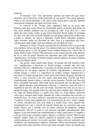 resposta.
O versículo 3 diz: "Ou, porventura, ignorais que todos nós que fomos
batizados em Cristo Jesus, fomos batizados na sua morte?" Em outras palavras,
todos os que foram batizados e são salvos estão mortos para o pecado. Quando
uma pessoa é batizada, ela morre em Cristo Jesus.
O versículo 4 diz: "Fomos, pois, sepultados com ele na morte pelo
batismo; para que, como Cristo foi ressuscitado dentre os mortos pela glória do
Pai, assim também andemos nós em novidade de vida". Esse deve ser o viver
diário de cada cristão. Todos os que foram batizados devem andar em novidade
de vida. Esse não é um versículo dirigido só a um grupo especial de cristãos, mas
a todos os cristãos, aos salvos e batizados. Todos fomos batizados; portanto,
todos devemos andar em novidade de vida. Essa é a experiência que Deus
ordenou para cada cristão. Será que andamos em novidade de vida?
Romanos 6:14 diz: "Porque o pecado não terá domínio sobre vós; pois não
estais debaixo da lei e sim da graça". Eu valorizo muito esse versículo. Quem não
está debaixo da lei, e, sim, da graça? Acaso Andrew Murray foi o único? Ou só
Paulo, Pedro e João o foram? Não são todos os que creram que não estão debaixo
da lei, e, sim, da graça? Quantos dos presentes aqui estão debaixo da graça?
Agradecemos e louvamos ao Senhor porque estamos debaixo da graça. Nenhum
de nós está debaixo da lei.
Há, porém, outra oração antes dessa: "O pecado não terá domínio sobre
vós". Agradecemos e louvamos ao Senhor porque o pecado não terá mais
domínio sobre nós. Agradecemos e louvamos ao Senhor porque a vitória não é a
experiência de um grupo especial de cristãos. Agradecemos e louvamos ao
Senhor porque a vitória é a experiência de cristãos comuns. Agradecemos e
louvamos ao Senhor porque todo cristão salvo está debaixo da graça. Quando fui
salvo, vi esse versículo e ele teve muito valor para mim. Percebi que havia
experimentado muitas vitórias e vencido muitos pecados. Percebi que Deus me
havia concedido Sua graça. Mas ainda havia um pecado que me dominava. De
fato, alguns pecados constantemente voltavam a visitar-me. Isso era como a
experiência que tive um dia com um irmão. Encontrei-me com ele na rua e o
saudei de longe. Em seguida entrei em uma loja para comprar algo. Quando saí,
ele vinha em minha direção e o saudei mais uma vez. Logo depois, entrei em
outra loja e comprei outro artigo. Quando saí, voltei a encontrar-me com ele e o
saudei de novo. Ao virar a outra rua, encontrei-me mais uma vez com ele e tornei
a saudá-lo. Cruzei uma segunda rua, e ao encontrar-nos de novo, voltei a saudá-
lo. Assim, encontrei-me com esse irmão e o saudei cinco vezes naquele dia.
Encontramo-nos com o pecado da mesma forma que me encontrei com esse
irmão. Parece que o pecado vem ao nosso encontro de propósito. Sempre
encontramos com ele; é como se nos estivesse seguindo constantemente. Para
alguns é o seu mau humor que continuamente os segue; para outros é o orgulho e
a inveja. Parece que a preguiça segue a alguns e a mentira a outros. Pode ser que
alguém sempre tenha um espírito implacável, enquanto outro é atormentado
continuamente por desejos vis ou pelo egoísmo. Alguns vêem-se acossados com
freqüência por pensamentos impuros, enquanto outros experimentam desejos
concupiscentes cada momento. Parece que todos têm pelo menos um pecado que
 