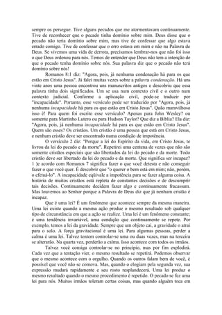 sempre os persegue. Tive alguns pecados que me atormentavam continuamente.
Tive de reconhecer que o pecado tinha domínio sobre mim. Deus disse que o
pecado não teria domínio sobre mim, mas tive de confessar que algo estava
errado comigo. Tive de confessar que o erro estava em mim e não na Palavra de
Deus. Se vivemos uma vida de derrota, precisamos lembrar-nos que não foi isso
o que Deus ordenou para nós. Temos de entender que Deus não tem a intenção de
que o pecado tenha domínio sobre nós. Sua palavra diz que o pecado não terá
domínio sobre nós!
Romanos 8:1 diz: "Agora, pois, já nenhuma condenação há para os que
estão em Cristo Jesus". Já falei muitas vezes sobre a palavra condenação. Há uns
vinte anos uma pessoa encontrou uns manuscritos antigos e descobriu que essa
palavra tinha dois significados. Um se usa num contexto civil e o outro num
contexto judicial. Conforme a aplicação civil, pode-se traduzir por
"incapacidade". Portanto, esse versículo pode ser traduzido por "Agora, pois, já
nenhuma incapacidade há para os que estão em Cristo Jesus". Quão maravilhoso
isso é! Para quem foi escrito esse versículo? Apenas para John Wesley? ou
somente para Martinho Lutero ou para Hudson Taylor? Que diz a Bíblia? Ela diz:
"Agora, pois, já nenhuma incapacidade há para os que estão em Cristo Jesus".
Quem são esses? Os cristãos. Um cristão é uma pessoa que está em Cristo Jesus,
e nenhum cristão deve ser encontrado numa condição de impotência.
O versículo 2 diz: "Porque a lei do Espírito da vida, em Cristo Jesus, te
livrou da lei do pecado e da morte". Repetirei uma centena de vezes que não são
somente cristãos especiais que são libertados da lei do pecado e da morte. Todo
cristão deve ser libertado da lei do pecado e da morte. Que significa ser incapaz?
1 )e acordo com Romanos 7 significa fazer o que você detesta e não conseguir
fazer o que você quer. É descobrir que "o querer o bem está em mim; não, porém,
o efetuá-lo". A incapacidade eqüivale a impotência para se fazer alguma coisa. A
história de muitos cristãos está repleta de constantes decisões e de descumprir
tais decisões. Continuamente decidem fazer algo e continuamente fracassam.
Mas louvemos ao Senhor porque a Palavra de Deus diz que já nenhum cristão é
incapaz.
Que é uma lei? É um fenômeno que acontece sempre da mesma maneira.
Uma lei existe quando a mesma ação produz o mesmo resultado sob qualquer
tipo de circunstância em que a ação se realize. Uma lei é um fenômeno constante;
é uma tendência invariável, uma condição que continuamente se repete. Por
exemplo, temos a lei da gravidade. Sempre que um objeto cai, a gravidade o atrai
para o solo. A força gravitacional é uma lei. Para algumas pessoas, perder a
calma é uma lei. Talvez tentem controlar-se uma ou duas vezes, mas na terceira
se alterarão. Na quarta vez, perderão a calma. Isso acontece com todos os irmãos.
Talvez você consiga controlar-se no princípio, mas por fim explodirá.
Cada vez que a tentação vier, o mesmo resultado se repetirá. Podemos observar
que o mesmo acontece com o orgulho. Quando os outros falam bem de você, é
possível que você não se comova. Mas, quando o elogiam pela segunda vez, sua
expressão mudará rapidamente e seu rosto resplandecerá. Uma lei produz o
mesmo resultado quando o mesmo procedimento é repetido. O pecado se fez uma
lei para nós. Muitos irmãos toleram certas coisas, mas quando alguém toca em
 