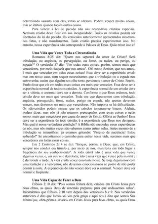 determinado assunto com eles, então se alteram. Podem vencer muitas coisas,
mas se irritam quando tocam outras coisas.
Para vencer a lei do pecado não são necessários cristãos especiais.
Nenhum cristão deve ficar em sua incapacidade. Todos os cristãos podem ser
libertados da lei do pecado. Os versículos anteriormente apresentados mostram-
nos fatos, e não mandamentos. Todo cristão precisa experimentar isso. No
entanto, nossa experiência não corresponde à Palavra de Deus. Quão triste isso é!
Uma Vida que Vence Toda a Circunstância
Romanos 8:35 diz: "Quem nos separará do amor de Cristo? Será
tribulação, ou angústia, ou perseguição, ou fome, ou nudez, ou perigo, ou
espada?" O versículo 37 diz: "Em todas estas coisas, porém, somos mais que
vencedores, por meio daquele que nos amou". Oh! nosso Senhor, que nos amou,
é mais que vencedor em todas essas coisas! Essa deve ser a experiência cristã;
mas em nosso caso, nem sequer necessitamos que a tribulação ou a espada nos
sobrevenha; assim que alguém nos olhe torto, perdemos o amor de Cristo. Porém,
Paulo disse que ele em todas essas coisas era mais que vencedor. Essa deve ser a
experiência normal de todos os cristãos. A experiência normal de um cristão deve
ser a vitória; o anormal deve ser a derrota. Conforme o que Deus ordenou, todo
cristão deve ser mais que vencedor. Toda vez que depararmos com tribulação,
angústia, perseguição, fome, nudez, perigo ou espada, não apenas devemos
vencer, mas devemos ser mais que vencedores. Não importa se há dificuldades.
Os não-cristãos podem pensar que os cristãos tornaram-se loucos. Aleluia,
podem dizer, mas nós já não estamos preocupados com essas coisas e nelas
somos mais que vencedores por causa do amor de Cristo. Glória ao Senhor! Essa
deve ser a experiência de todo cristão; é a experiência que Deus nos designou.
Mas qual é nossa verdadeira condição? A Bíblia não escondeu essas experiências
de nós, mas nós muitas vezes não sabemos como entrar nelas. Antes mesmo de a
tribulação se intensificar, já estamos gritando: "Preciso de paciência! Estou
sofrendo!" Se encontramos o caminho para entrar nessa vida, seremos mais que
vencedores em todas essas coisas.
Em 2 Coríntios 2:14 se diz: "Graças, porém, a Deus, que, em Cristo,
sempre nos conduz em triunfo e, por meio de nós, manifesta em todo lugar a
fragrância do seu conhecimento". A vida cristã não é uma vida que vence
algumas vezes, e, em outras é derrotada; não é uma vida que vence pela manhã e
é derrotada a tarde. A vida cristã vence constantemente. Se hoje deparamos com
uma tentação e a vencemos, não devemos emocionar-nos ao ponto de não poder
dormir à noite. A experiência de não vencer deve ser o anormal. Vencer deve ser
normal e freqüente.
Uma Vida Capaz de Fazer o Bem
Efésios 2:10 diz: "Pois somos feitura dele, criados em Cristo Jesus para
boas obras, as quais Deus de antemão preparou para que andássemos nelas".
Recordemos que Efésios 2:10 vem depois dos versículos 8 e 9. Nos versículos
anteriores é dito que fomos sal vos pela graça e aqui nos é dito que somos Sua
feitura (ou, obra-prima), criados em Cristo Jesus para boas obras, as quais Deus
 