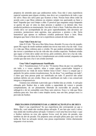 preparou de antemão para que andássemos nelas. Essa não é uma experiência
especial somente para alguns cristãos, mas deve ser a experiência de todo o que
foi salvo. Deus nos salva para que ficamos o bem. Nossas boas obras estão de
acordo com o que Deus ordenou ou estamos sempre nos queixando ao fazer o
bem? Suponha que você limpe o chão. É possível que enquanto esteja limpando
se queixe de que só uma ou duas pessoas o ajudam e as demais não. Isso
produzirá jactância ou murmuração. Isso não é fazer o bem. Toda boa obra de um
cristão deve ser acompanhada de um gozo superabundante; não devemos ser
avarentos, jactanciosos nem egoístas, mas generosos e prontos a dar. Seria
lamentável que apenas os melhores cristãos pudessem fazer o bem. Deus
designou que fazer o bem deve ser a experiência comum de todo cristão.
Uma Vida Cheia de Luz
João 8:12 diz: "De novo lhes falou Jesus, dizendo: Eu sou a luz do mundo;
quem Me segue de modo nenhum andará nas trevas mas terá a luz da vida". Essa
é a vida que Deus ordenou para o cristão. Os que podem permanecer afastados
das trevas e caminham na luz da vida não são cristãos especiais. Nenhum cristão
que segue a Cristo deve andar em trevas; pelo contrário, deve ter a luz da vida.
Um cristão que está cheio de luz é simplesmente um cristão normal, enquanto um
cristão que não tem a luz é um cristão anormal.
Uma Vida Completamente Santificada
Em 1 Tessalonicenses 5:23 se diz: "O mesmo Deus da paz vos santifique
em tudo; e o vosso espírito, alma e corpo sejam conservados íntegros e
irrepreensíveis na vinda de nosso Senhor Jesus Cristo". Essa é a oração que o
apóstolo fez pelos crentes tessalonicenses. Se ele disse "vos santifique em tudo",
é claro que uma pessoa pode ser santificada em tudo. É possível não achar
nenhum defeito em um cristão. Deus nos santificará em tudo e nos conservará
íntegros e irrepreensíveis.
Estamos nos referindo à provisão que o Senhor deu ao cristão. A salvação
efetuada pelo Senhor deu a cada cristão a capacidade de vencer o pecado
completamente, de ser plenamente libertado da escravidão do pecado, de
subjugá-lo e de ter comunhão com Deus sem estorvos. Essa é a vida que Deus
ordenou para nós. Isso não é uma simples teoria, mas um fato, porque essa é a
provisão do Senhor.
PRECISAMOS EXPERIMENTAR A LIBERTAÇÃO PLENA DE DEUS
Qual é sua experiência? Se sua experiência não corresponde ao que a
Bíblia diz, você ainda não recebeu plena salvação. É um lato que você é salvo,
mas ainda não recebeu plena salvação. Contarei a você uma boa nova hoje: o que
o Senhor realizou na cruz não apenas livrou você do juízo do pecado, mas
também da dor do pecado. Ele preparou uma salvação plena para que você não
tenha de ficar na salvação inicial, mas possa experimentar vitória diariamente
enquanto viver na terra.
 