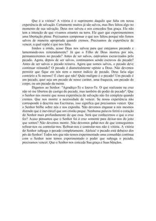 Que é a vitória? A vitória é o suprimento daquilo que falta em nossa
experiência de salvação. Certamente muitos já são salvos, mas lhes faltou algo no
momento de sua salvação. Deus nos salvou e nos concedeu Sua graça. Ele não
tem a intenção de que vivamos errantes na terra. Ele quer que experimentemos
uma libertação plena. Precisamos compensar o que nos faltou porque não fomos
salvos de maneira apropriada quando cremos. Precisamos da experiência de
vencer, a qual repõe o que nos falta.
Irmãos e irmãs, acaso Deus nos salvou para que estejamos pecando e
lamentando-nos reiteradamente? Já que o Filho de Deus morreu por nós,
permaneceremos no pecado? Antes de ser salvos, estávamos escravizados pelo
pecado. Agora, depois de ser salvos, continuamos sendo escravos do pecado?
Antes de ser salvos o pecado reinava. Agora que somos salvos, o pecado deve
continuar reinando? O pecado é diametralmente oposto a Deus. Não devemos
permitir que fique em nós nem o menor indício de pecado. Deus faria algo
contrário a Si mesmo? É claro que não! Quão maligno é o pecado! Um pecado é
um pecado, quer seja um pecado de nosso caráter, uma fraqueza, um pecado do
corpo, ou um pecado da mente.
Digamos ao Senhor: "Agradeço-Te e louvo-Te. O que realizaste na cruz
não só me libertou do castigo do pecado, mas também do poder do pecado". Que
o Senhor nos mostre que nossa experiência de salvação não foi completa quando
cremos. Que nos mostre a necessidade de vencer. Se nossa experiência não
corresponde à descrita nas Escrituras, isso significa que precisamos vencer. Que
o Senhor brilhe sobre nós e nos exponha. Não devemos enganar a nós mesmos
dizendo que é inevitável que um cristão peque. Nenhuma palavra ferirá o coração
do Senhor mais profundamente do que essa. Será que conhecemos o que a cruz
fez? Acaso pensamos que o Senhor foi à cruz somente para deixar-nos do jeito
que somos? Não devemos mentir. Não devemos gabar-nos de que conseguimos
refrear-nos ou controlar-nos. Refrear-nos e controlar-nos não é vitória. A vitória
do Senhor subjuga o pecado completamente. Aleluia! o pecado está debaixo dos
pés do Senhor! Todos nós que não temos experimentado uma comunhão contínua
com o Senhor nem temos experimentado o poder que subjuga o pecado,
precisamos vencer. Que o Senhor nos conceda Sua graça e Suas bênçãos.
 