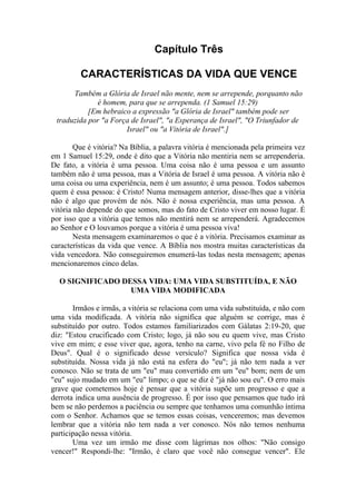 Capítulo Três
CARACTERÍSTICAS DA VIDA QUE VENCE
Também a Glória de Israel não mente, nem se arrepende, porquanto não
é homem, para que se arrependa. (1 Samuel 15:29)
[Em hebraico a expressão "a Glória de Israel" também pode ser
traduzida por "a Força de Israel", "a Esperança de Israel", "O Triunfador de
Israel" ou "a Vitória de Israel".]
Que é vitória? Na Bíblia, a palavra vitória é mencionada pela primeira vez
em 1 Samuel 15:29, onde é dito que a Vitória não mentiria nem se arrependeria.
De fato, a vitória é uma pessoa. Uma coisa não é uma pessoa e um assunto
também não é uma pessoa, mas a Vitória de Israel é uma pessoa. A vitória não é
uma coisa ou uma experiência, nem é um assunto; é uma pessoa. Todos sabemos
quem é essa pessoa: é Cristo! Numa mensagem anterior, disse-lhes que a vitória
não é algo que provém de nós. Não é nossa experiência, mas uma pessoa. A
vitória não depende do que somos, mas do fato de Cristo viver em nosso lugar. É
por isso que a vitória que temos não mentirá nem se arrependerá. Agradecemos
ao Senhor e O louvamos porque a vitória é uma pessoa viva!
Nesta mensagem examinaremos o que é a vitória. Precisamos examinar as
características da vida que vence. A Bíblia nos mostra muitas características da
vida vencedora. Não conseguiremos enumerá-las todas nesta mensagem; apenas
mencionaremos cinco delas.
O SIGNIFICADO DESSA VIDA: UMA VIDA SUBSTITUÍDA, E NÃO
UMA VIDA MODIFICADA
Irmãos e irmãs, a vitória se relaciona com uma vida substituída, e não com
uma vida modificada. A vitória não significa que alguém se corrige, mas é
substituído por outro. Todos estamos familiarizados com Gálatas 2:19-20, que
diz: "Estou crucificado com Cristo; logo, já não sou eu quem vive, mas Cristo
vive em mim; e esse viver que, agora, tenho na carne, vivo pela fé no Filho de
Deus". Qual é o significado desse versículo? Significa que nossa vida é
substituída. Nossa vida já não está na esfera do "eu"; já não tem nada a ver
conosco. Não se trata de um "eu" mau convertido em um "eu" bom; nem de um
"eu" sujo mudado em um "eu" limpo; o que se diz é "já não sou eu". O erro mais
grave que cometemos hoje é pensar que a vitória supõe um progresso e que a
derrota indica uma ausência de progresso. É por isso que pensamos que tudo irá
bem se não perdemos a paciência ou sempre que tenhamos uma comunhão íntima
com o Senhor. Achamos que se temos essas coisas, venceremos; mas devemos
lembrar que a vitória não tem nada a ver conosco. Nós não temos nenhuma
participação nessa vitória.
Uma vez um irmão me disse com lágrimas nos olhos: "Não consigo
vencer!" Respondi-lhe: "Irmão, é claro que você não consegue vencer". Ele
 