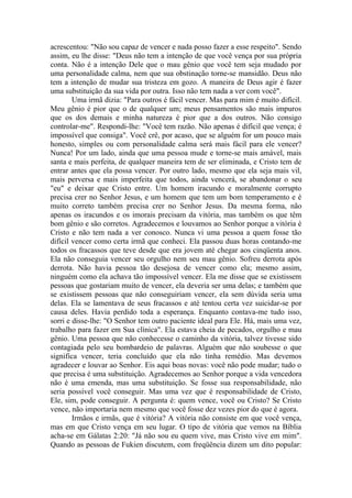 acrescentou: "Não sou capaz de vencer e nada posso fazer a esse respeito". Sendo
assim, eu lhe disse: "Deus não tem a intenção de que você vença por sua própria
conta. Não é a intenção Dele que o mau gênio que você tem seja mudado por
uma personalidade calma, nem que sua obstinação torne-se mansidão. Deus não
tem a intenção de mudar sua tristeza em gozo. A maneira de Deus agir é fazer
uma substituição da sua vida por outra. Isso não tem nada a ver com você".
Uma irmã dizia: "Para outros é fácil vencer. Mas para mim é muito difícil.
Meu gênio é pior que o de qualquer um; meus pensamentos são mais impuros
que os dos demais e minha natureza é pior que a dos outros. Não consigo
controlar-me". Respondi-lhe: "Você tem razão. Não apenas é difícil que vença; é
impossível que consiga". Você crê, por acaso, que se alguém for um pouco mais
honesto, simples ou com personalidade calma será mais fácil para ele vencer?
Nunca! Por um lado, ainda que uma pessoa mude e torne-se mais amável, mais
santa e mais perfeita, de qualquer maneira tem de ser eliminada, e Cristo tem de
entrar antes que ela possa vencer. Por outro lado, mesmo que ela seja mais vil,
mais perversa e mais imperfeita que todos, ainda vencerá, se abandonar o seu
"eu" e deixar que Cristo entre. Um homem iracundo e moralmente corrupto
precisa crer no Senhor Jesus, e um homem que tem um bom temperamento e é
muito correto também precisa crer no Senhor Jesus. Da mesma forma, não
apenas os iracundos e os imorais precisam da vitória, mas também os que têm
bom gênio e são corretos. Agradecemos e louvamos ao Senhor porque a vitória é
Cristo e não tem nada a ver conosco. Nunca vi uma pessoa a quem fosse tão
difícil vencer como certa irmã que conheci. Ela passou duas horas contando-me
todos os fracassos que teve desde que era jovem até chegar aos cinqüenta anos.
Ela não conseguia vencer seu orgulho nem seu mau gênio. Sofreu derrota após
derrota. Não havia pessoa tão desejosa de vencer como ela; mesmo assim,
ninguém como ela achava tão impossível vencer. Ela me disse que se existissem
pessoas que gostariam muito de vencer, ela deveria ser uma delas; e também que
se existissem pessoas que não conseguiriam vencer, ela sem dúvida seria uma
delas. Ela se lamentava de seus fracassos e até tentou certa vez suicidar-se por
causa deles. Havia perdido toda a esperança. Enquanto contava-me tudo isso,
sorri e disse-lhe: "O Senhor tem outro paciente ideal para Ele. Há, mais uma vez,
trabalho para fazer em Sua clínica". Ela estava cheia de pecados, orgulho e mau
gênio. Uma pessoa que não conhecesse o caminho da vitória, talvez tivesse sido
contagiada pelo seu bombardeio de palavras. Alguém que não soubesse o que
significa vencer, teria concluído que ela não tinha remédio. Mas devemos
agradecer e louvar ao Senhor. Eis aqui boas novas: você não pode mudar; tudo o
que precisa é uma substituição. Agradecemos ao Senhor porque a vida vencedora
não é uma emenda, mas uma substituição. Se fosse sua responsabilidade, não
seria possível você conseguir. Mas uma vez que é responsabilidade de Cristo,
Ele, sim, pode conseguir. A pergunta é: quem vence, você ou Cristo? Se Cristo
vence, não importaria nem mesmo que você fosse dez vezes pior do que é agora.
Irmãos e irmãs, que é vitória? A vitória não consiste em que você vença,
mas em que Cristo vença em seu lugar. O tipo de vitória que vemos na Bíblia
acha-se em Gálatas 2:20: "Já não sou eu quem vive, mas Cristo vive em mim".
Quando as pessoas de Fukien discutem, com freqüência dizem um dito popular:
 